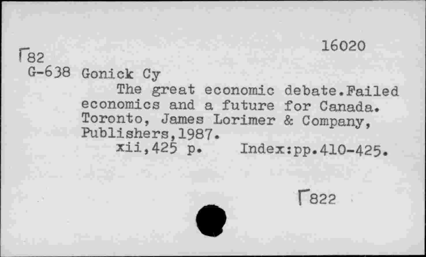 ﻿16020 82
0-638 Gonick Cy
The great economic debate.Failed economics and a future for Canada. Toronto, James Lorimer & Company, Publishers,1987.
xii,425 p. Indexipp.410-425.
f822